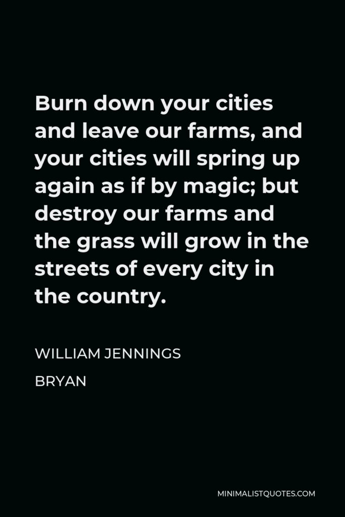 William Jennings Bryan Quote - Burn down your cities and leave our farms, and your cities will spring up again as if by magic; but destroy our farms and the grass will grow in the streets of every city in the country.