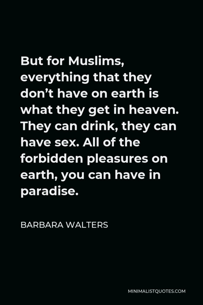 Barbara Walters Quote - But for Muslims, everything that they don’t have on earth is what they get in heaven. They can drink, they can have sex. All of the forbidden pleasures on earth, you can have in paradise.