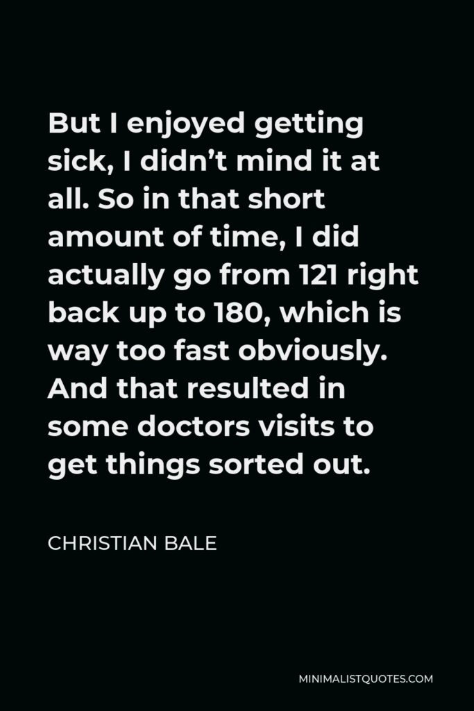 Christian Bale Quote - But I enjoyed getting sick, I didn’t mind it at all. So in that short amount of time, I did actually go from 121 right back up to 180, which is way too fast obviously. And that resulted in some doctors visits to get things sorted out.