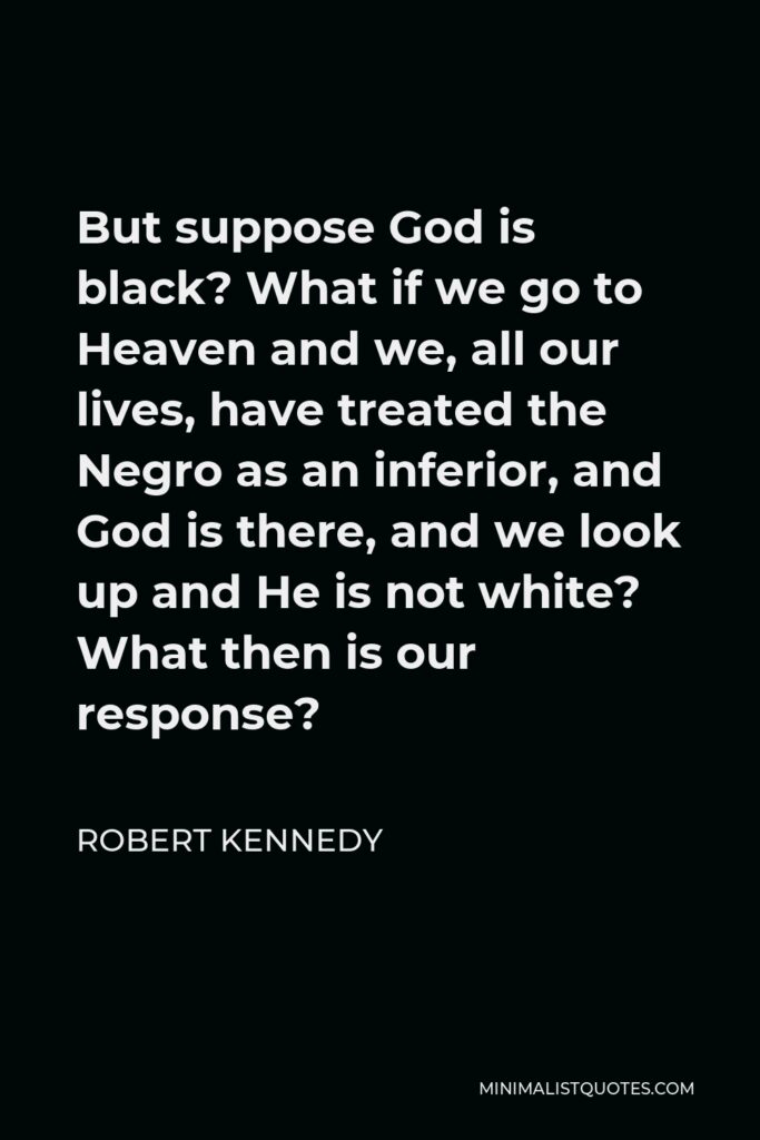 Robert Kennedy Quote - But suppose God is black? What if we go to Heaven and we, all our lives, have treated the Negro as an inferior, and God is there, and we look up and He is not white? What then is our response?