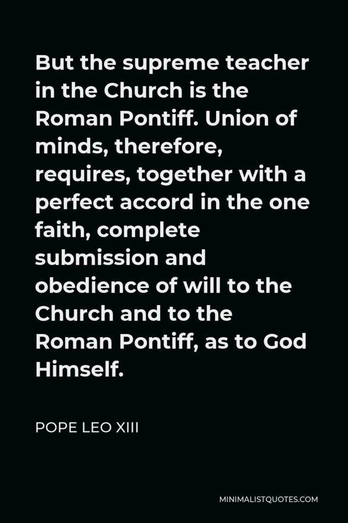 Pope Leo XIII Quote - But the supreme teacher in the Church is the Roman Pontiff. Union of minds, therefore, requires, together with a perfect accord in the one faith, complete submission and obedience of will to the Church and to the Roman Pontiff, as to God Himself.