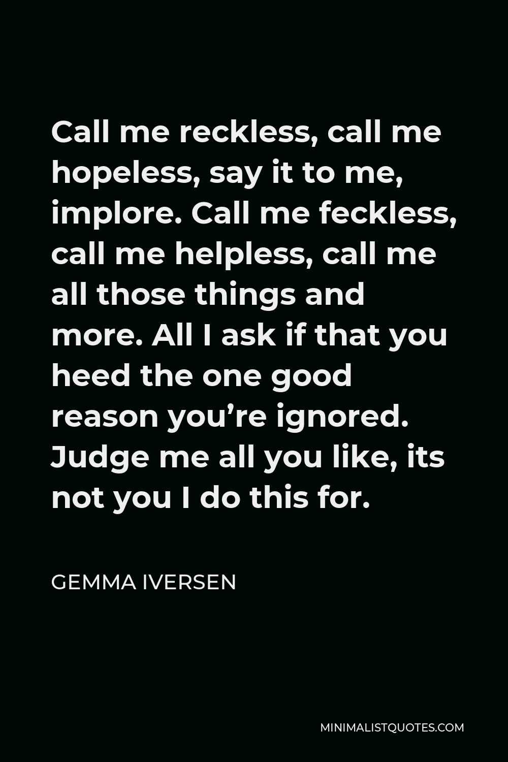 Gemma Iversen Quote - Call me reckless, call me hopeless, say it to me, implore. Call me feckless, call me helpless, call me all those things and more. All I ask if that you heed the one good reason you’re ignored. Judge me all you like, its not you I do this for.