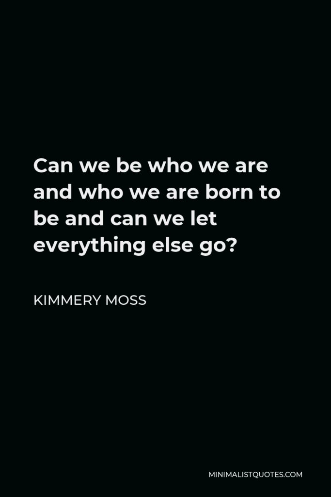 Kimmery Moss Quote - Can we be who we are and who we are born to be and can we let everything else go?