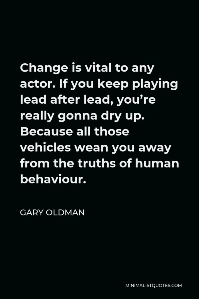 Gary Oldman Quote - Change is vital to any actor. If you keep playing lead after lead, you’re really gonna dry up. Because all those vehicles wean you away from the truths of human behaviour.