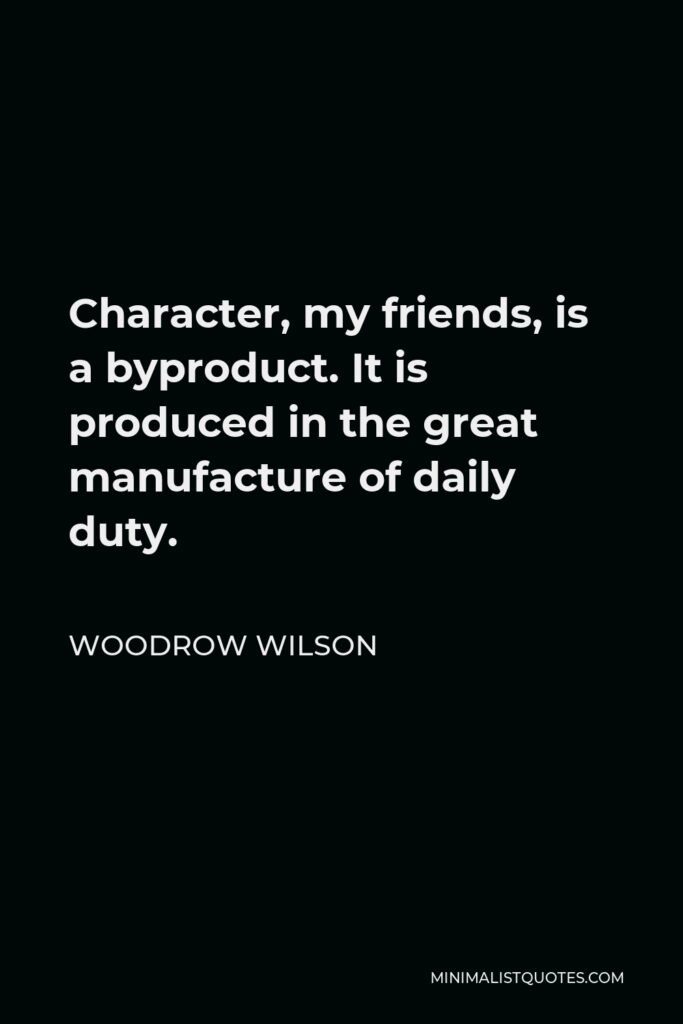Woodrow Wilson Quote - Character, my friends, is a byproduct. It is produced in the great manufacture of daily duty.