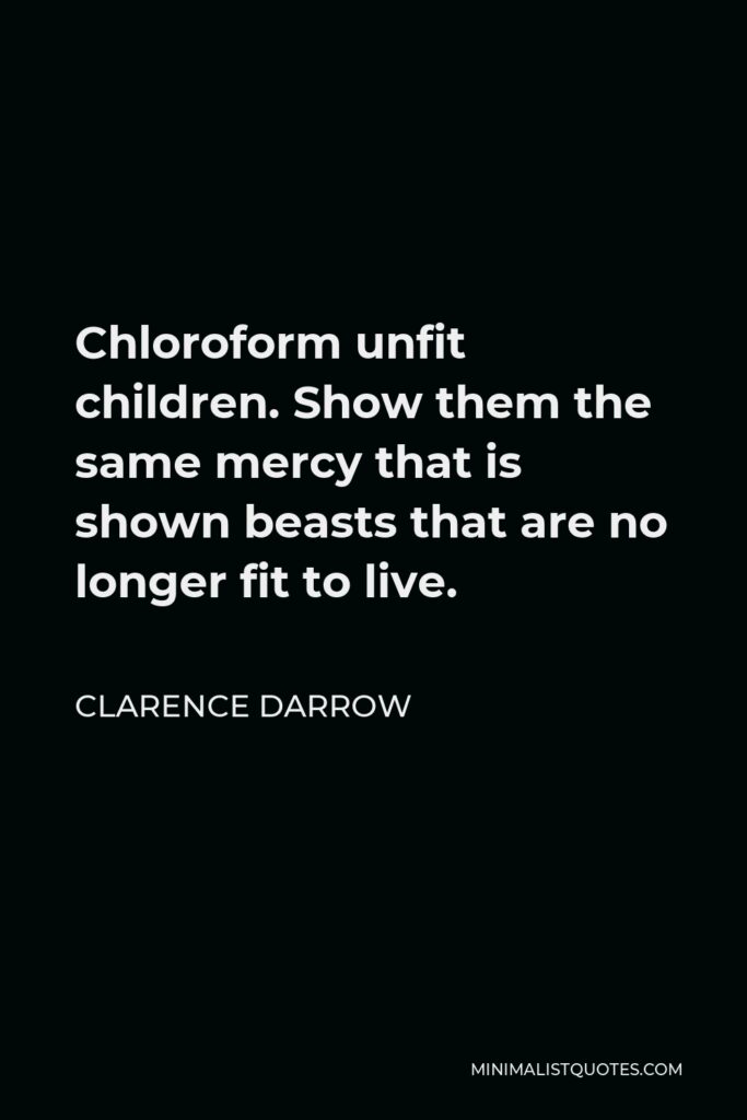 Clarence Darrow Quote - Chloroform unfit children. Show them the same mercy that is shown beasts that are no longer fit to live.