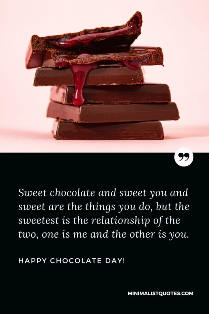 Chocolate day quotes for love: Sweet chocolate and sweet you and sweet are the things you do, but the sweetest is the relationship of the two, one is me and the other is you. Happy Chocolate Day!