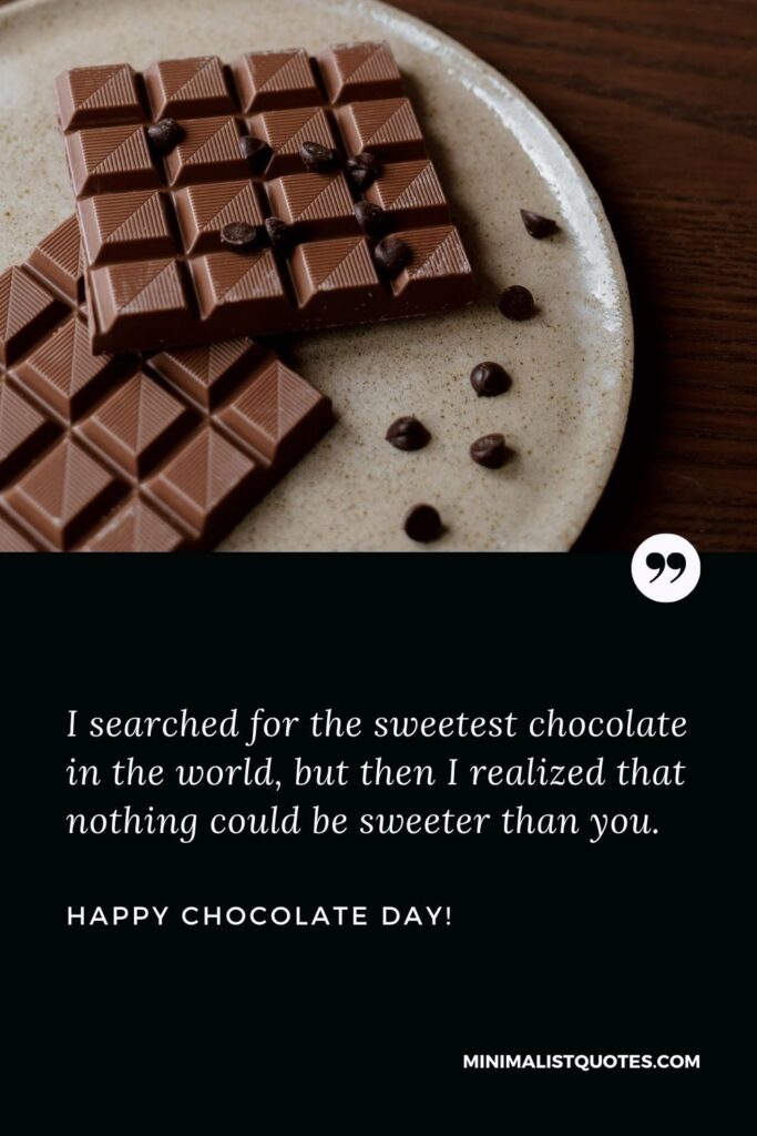 Chocolate day wishes for love: I searched for the sweetest chocolate in the world, but then I realized that nothing could be sweeter than you. Happy Chocolate Day!