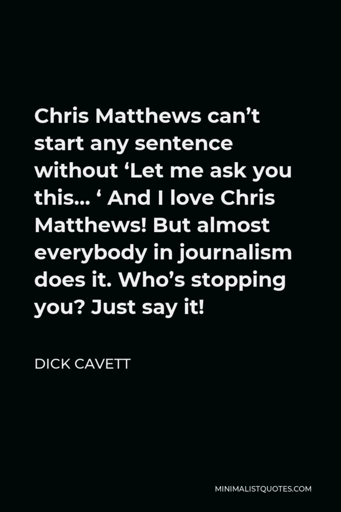 Dick Cavett Quote - Chris Matthews can’t start any sentence without ‘Let me ask you this… ‘ And I love Chris Matthews! But almost everybody in journalism does it. Who’s stopping you? Just say it!