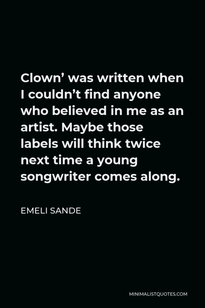 Emeli Sande Quote - Clown’ was written when I couldn’t find anyone who believed in me as an artist. Maybe those labels will think twice next time a young songwriter comes along.