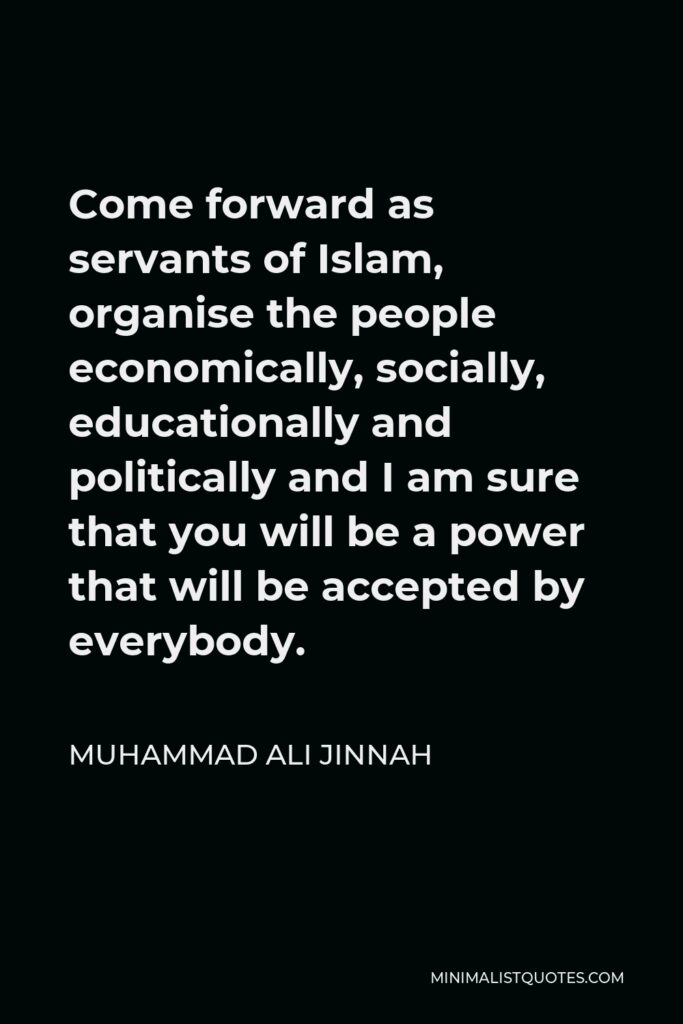 Muhammad Ali Jinnah Quote - Come forward as servants of Islam, organise the people economically, socially, educationally and politically and I am sure that you will be a power that will be accepted by everybody.