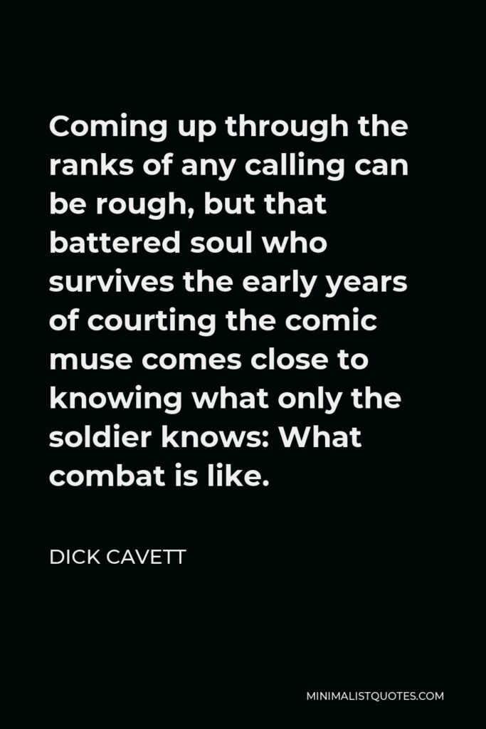 Dick Cavett Quote - Coming up through the ranks of any calling can be rough, but that battered soul who survives the early years of courting the comic muse comes close to knowing what only the soldier knows: What combat is like.