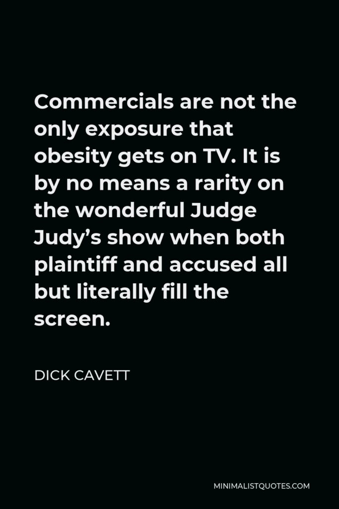 Dick Cavett Quote - Commercials are not the only exposure that obesity gets on TV. It is by no means a rarity on the wonderful Judge Judy’s show when both plaintiff and accused all but literally fill the screen.