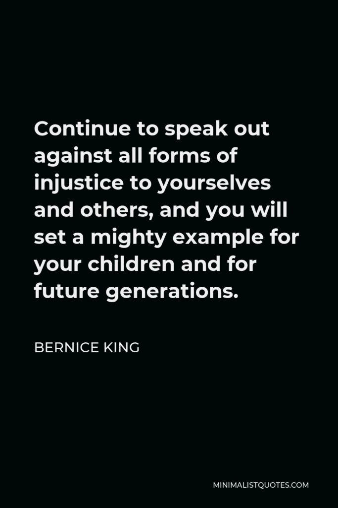 Bernice King Quote - Continue to speak out against all forms of injustice to yourselves and others, and you will set a mighty example for your children and for future generations.