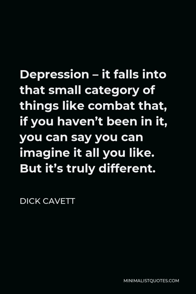 Dick Cavett Quote - Depression – it falls into that small category of things like combat that, if you haven’t been in it, you can say you can imagine it all you like. But it’s truly different.