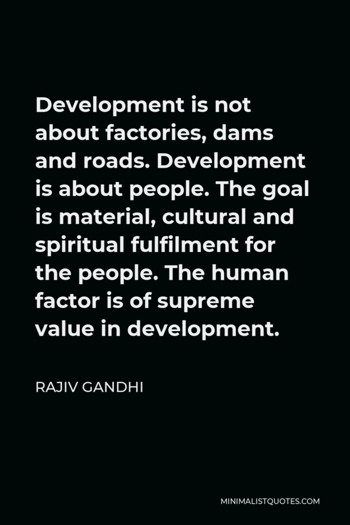 Rajiv Gandhi Quote - Development is not about factories, dams and roads. Development is about people. The goal is material, cultural and spiritual fulfilment for the people. The human factor is of supreme value in development.