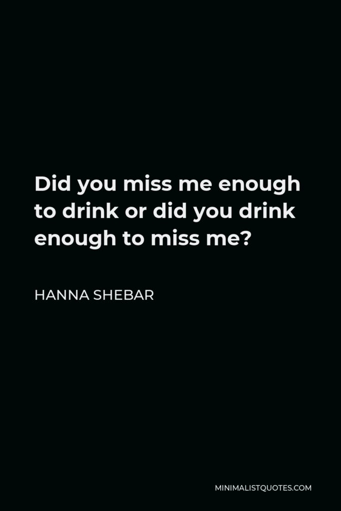 Hanna Shebar Quote - Did you miss me enough to drink or did you drink enough to miss me?