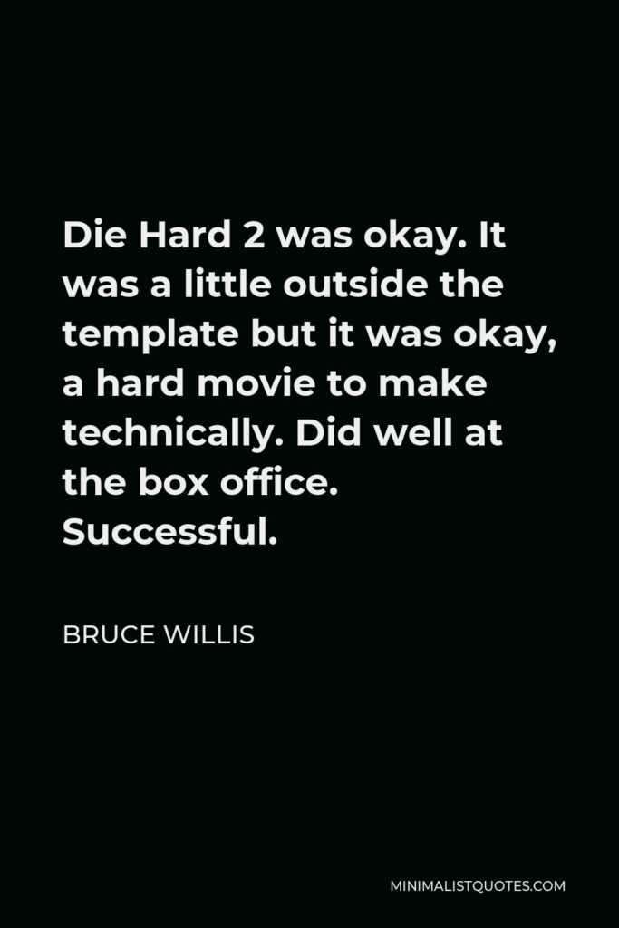 Bruce Willis Quote - Die Hard 2 was okay. It was a little outside the template but it was okay, a hard movie to make technically. Did well at the box office. Successful.