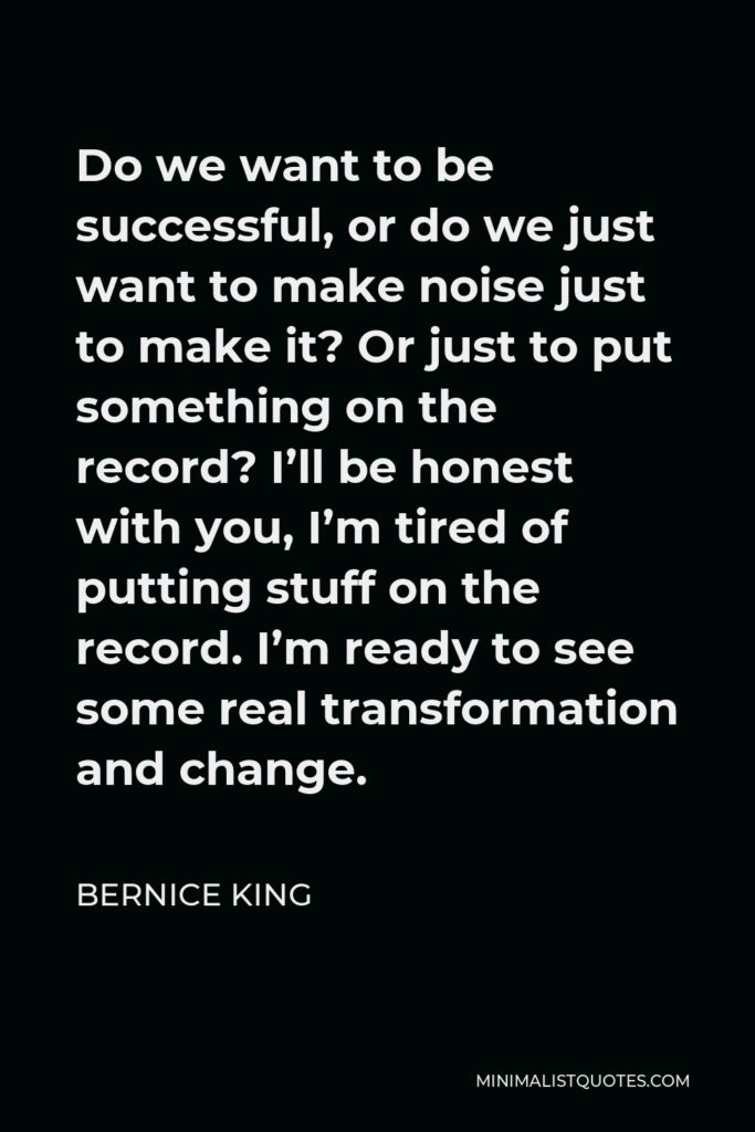 Bernice King Quote - Do we want to be successful, or do we just want to make noise just to make it? Or just to put something on the record? I’ll be honest with you, I’m tired of putting stuff on the record. I’m ready to see some real transformation and change.