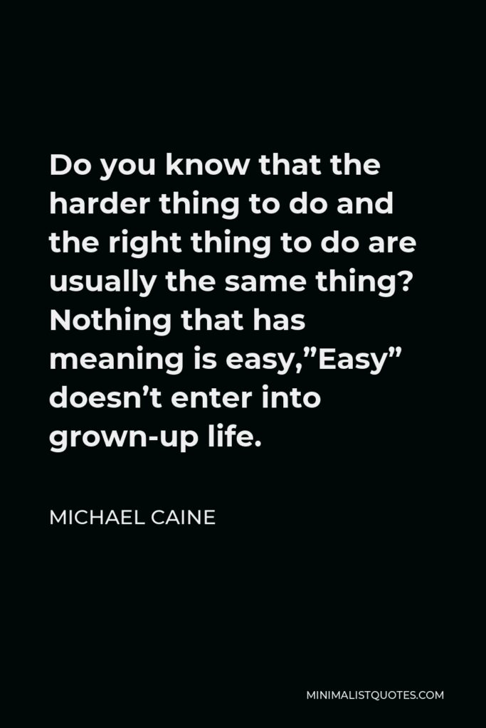Michael Caine Quote - Do you know that the harder thing to do and the right thing to do are usually the same thing? Nothing that has meaning is easy,”Easy” doesn’t enter into grown-up life.