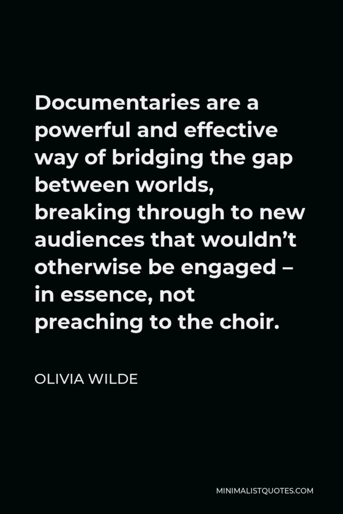 Olivia Wilde Quote - Documentaries are a powerful and effective way of bridging the gap between worlds, breaking through to new audiences that wouldn’t otherwise be engaged – in essence, not preaching to the choir.