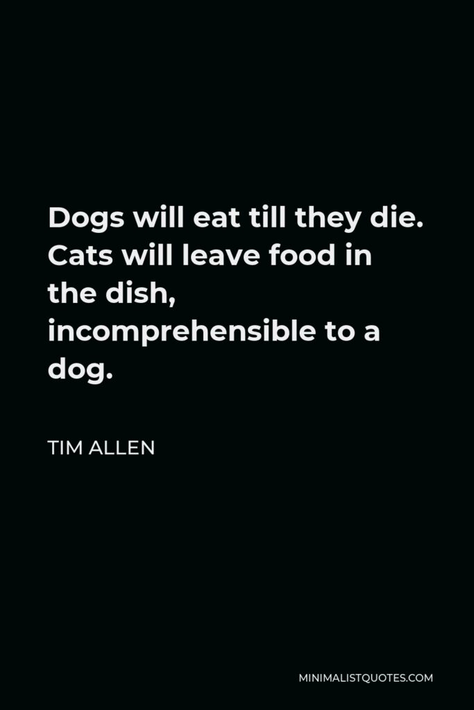 Tim Allen Quote - Dogs will eat till they die. Cats will leave food in the dish, incomprehensible to a dog.