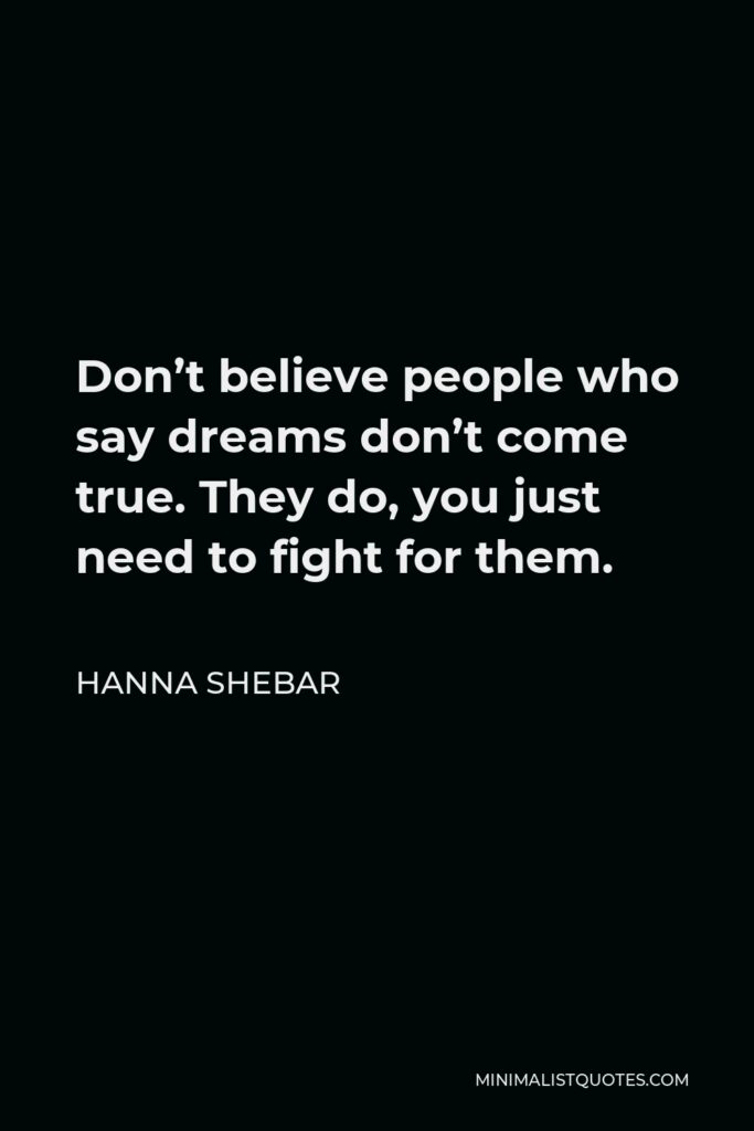 Hanna Shebar Quote - Don’t believe people who say dreams don’t come true. They do, you just need to fight for them.