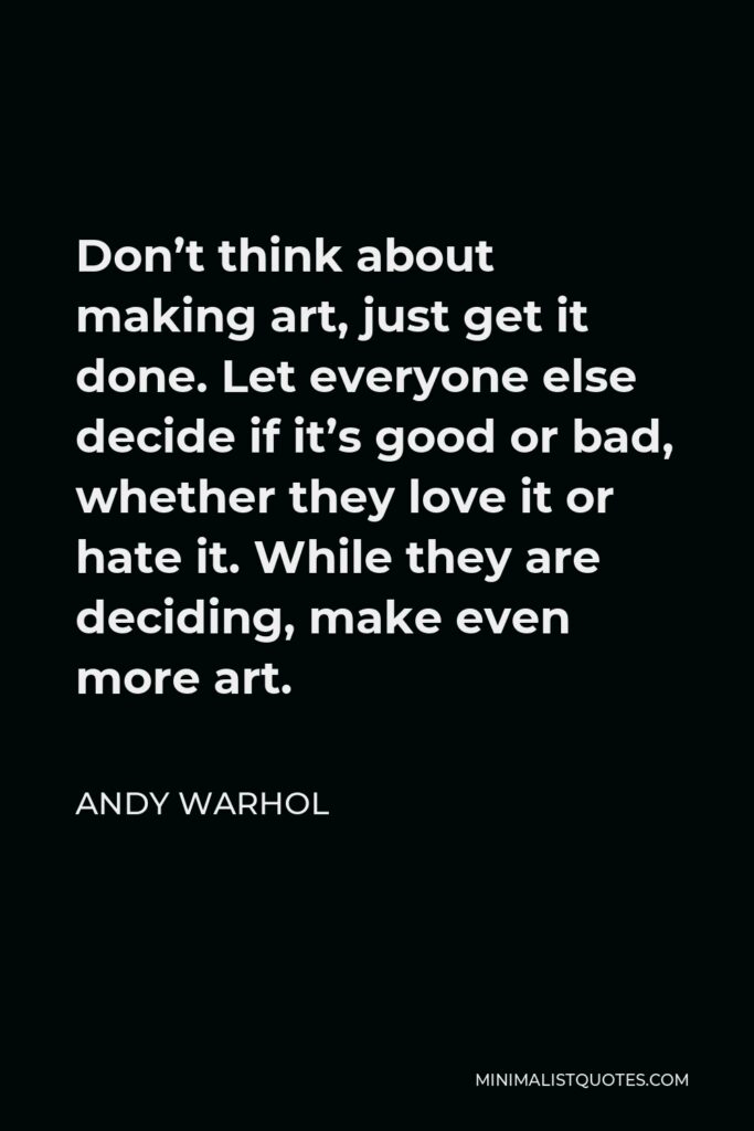Andy Warhol Quote - Don’t think about making art, just get it done. Let everyone else decide if it’s good or bad, whether they love it or hate it. While they are deciding, make even more art.