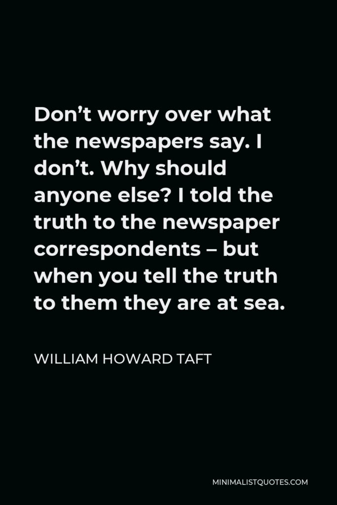 William Howard Taft Quote - Don’t worry over what the newspapers say. I don’t. Why should anyone else? I told the truth to the newspaper correspondents – but when you tell the truth to them they are at sea.