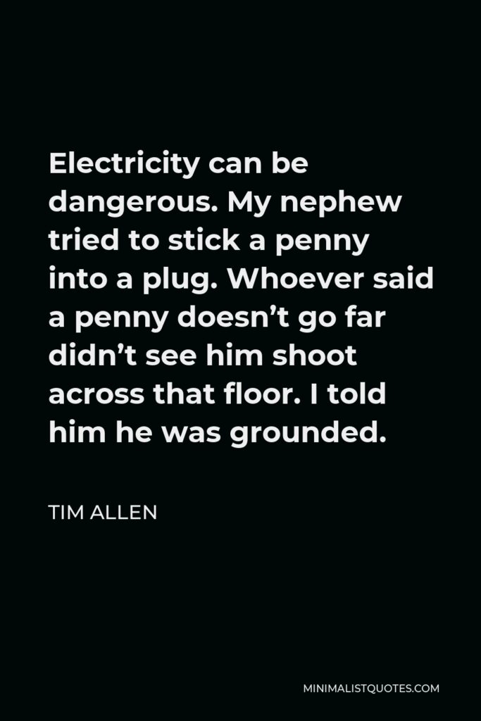Tim Allen Quote - Electricity can be dangerous. My nephew tried to stick a penny into a plug. Whoever said a penny doesn’t go far didn’t see him shoot across that floor. I told him he was grounded.