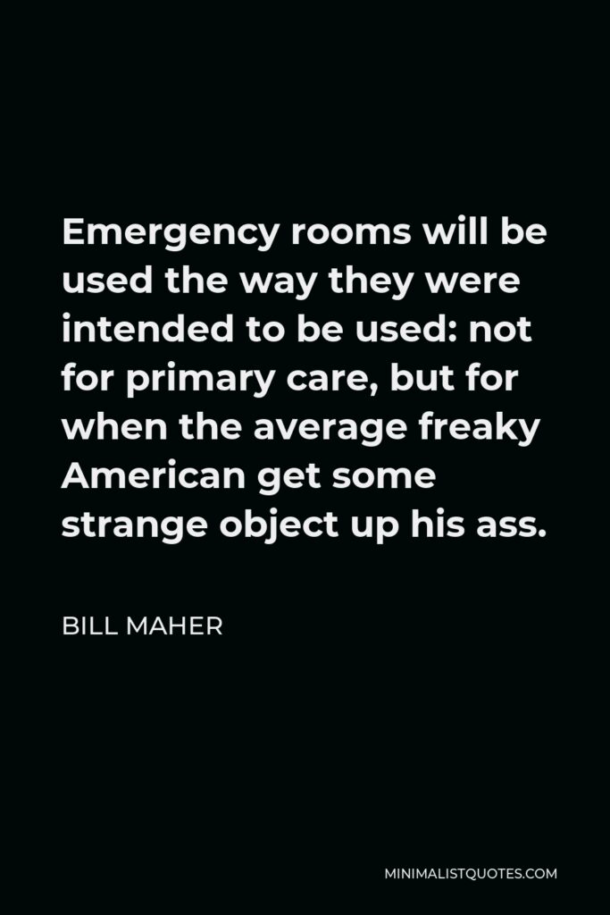 Bill Maher Quote - Emergency rooms will be used the way they were intended to be used: not for primary care, but for when the average freaky American get some strange object up his ass.