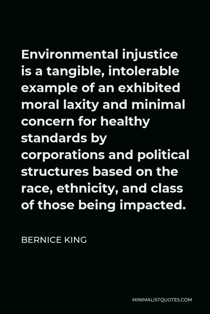 Bernice King Quote - Environmental injustice is a tangible, intolerable example of an exhibited moral laxity and minimal concern for healthy standards by corporations and political structures based on the race, ethnicity, and class of those being impacted.