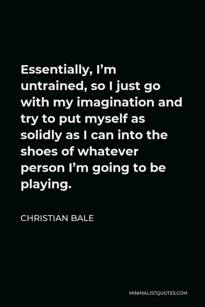 Christian Bale Quote - Essentially, I’m untrained, so I just go with my imagination and try to put myself as solidly as I can into the shoes of whatever person I’m going to be playing.
