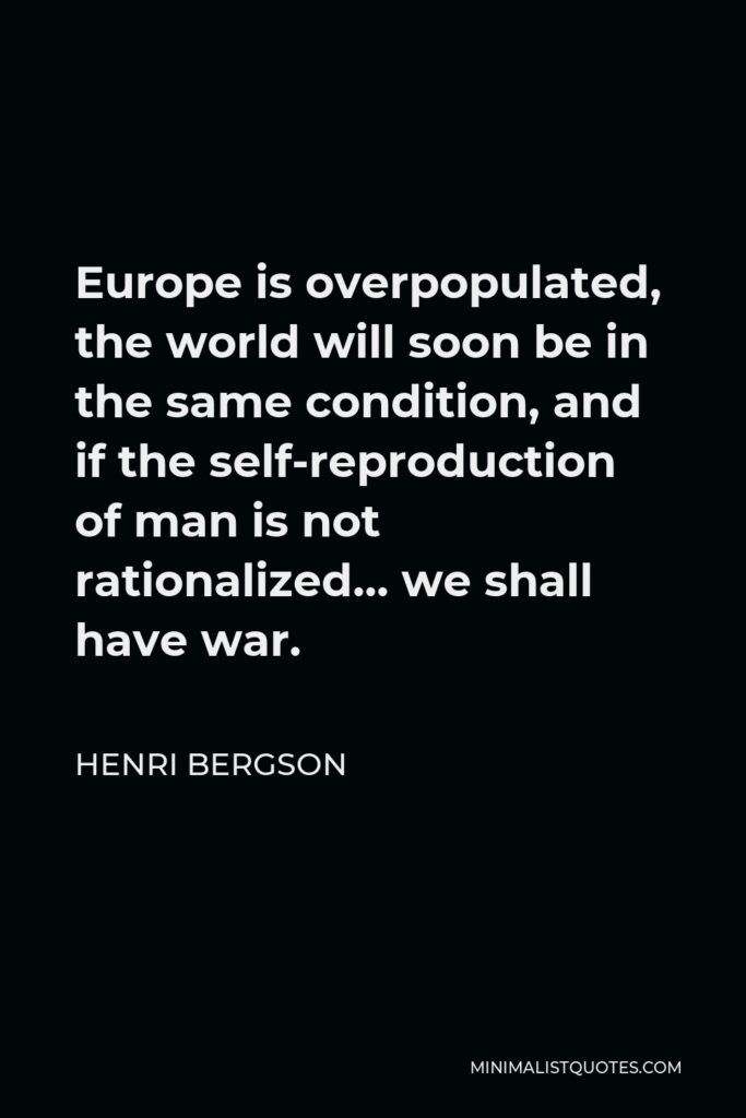 Henri Bergson Quote - Europe is overpopulated, the world will soon be in the same condition, and if the self-reproduction of man is not rationalized… we shall have war.