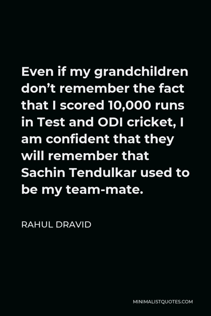 Rahul Dravid Quote - Even if my grandchildren don’t remember the fact that I scored 10,000 runs in Test and ODI cricket, I am confident that they will remember that Sachin Tendulkar used to be my team-mate.