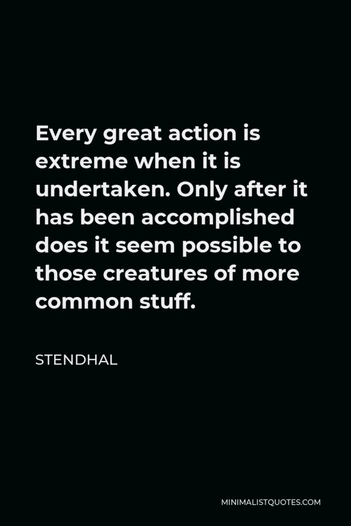 Stendhal Quote - Every great action is extreme when it is undertaken. Only after it has been accomplished does it seem possible to those creatures of more common stuff.