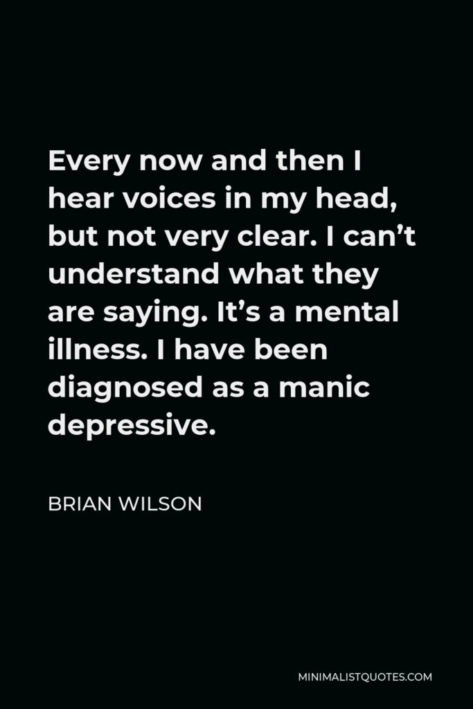 Brian Wilson Quote - Every now and then I hear voices in my head, but not very clear. I can’t understand what they are saying. It’s a mental illness. I have been diagnosed as a manic depressive.