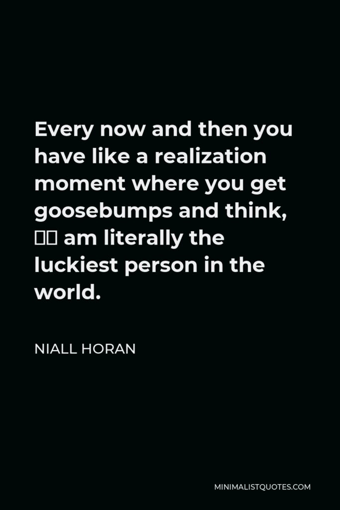Niall Horan Quote - Every now and then you have like a realization moment where you get goosebumps and think, “I am literally the luckiest person in the world.