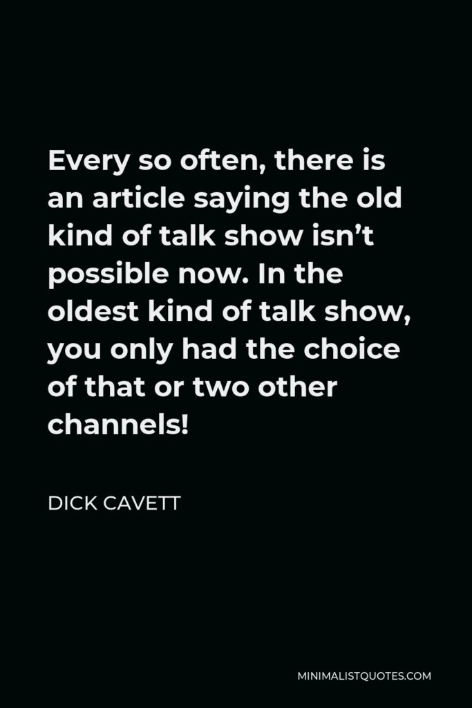 Dick Cavett Quote - Every so often, there is an article saying the old kind of talk show isn’t possible now. In the oldest kind of talk show, you only had the choice of that or two other channels!