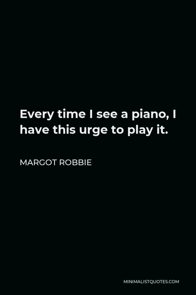Margot Robbie Quote - Every time I see a piano, I have this urge to play it.