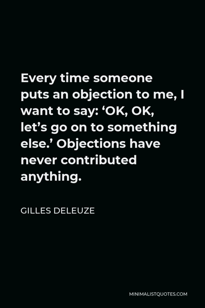 Gilles Deleuze Quote - Every time someone puts an objection to me, I want to say: ‘OK, OK, let’s go on to something else.’ Objections have never contributed anything.