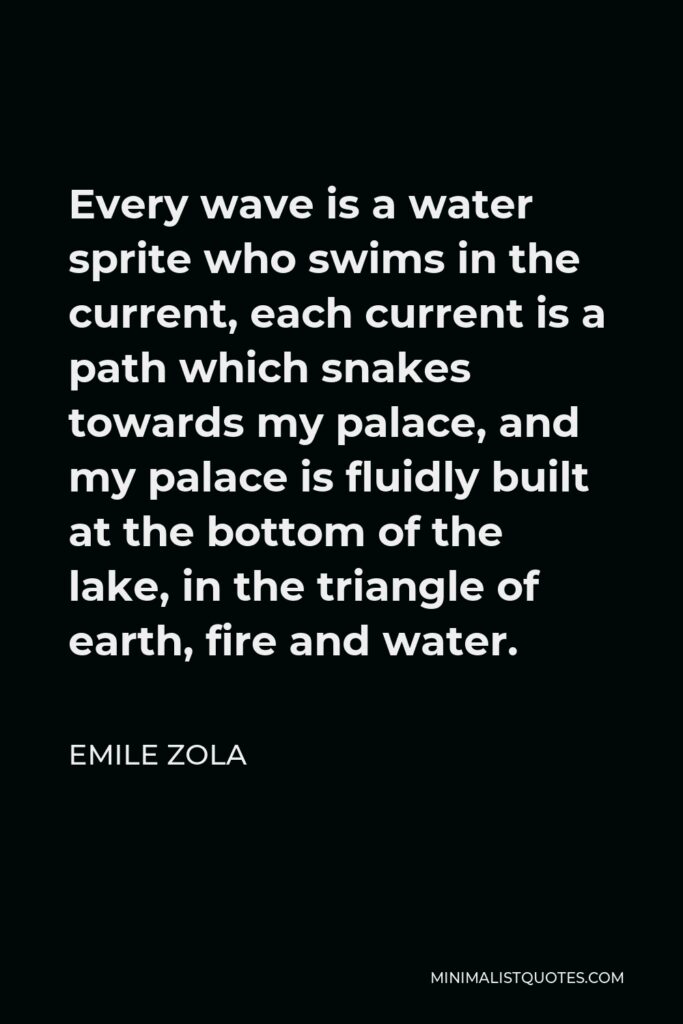 Emile Zola Quote - Every wave is a water sprite who swims in the current, each current is a path which snakes towards my palace, and my palace is fluidly built at the bottom of the lake, in the triangle of earth, fire and water.