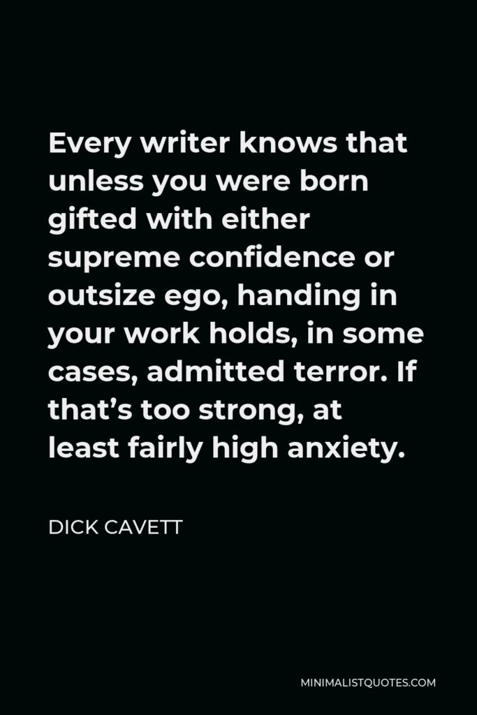 Dick Cavett Quote - Every writer knows that unless you were born gifted with either supreme confidence or outsize ego, handing in your work holds, in some cases, admitted terror. If that’s too strong, at least fairly high anxiety.