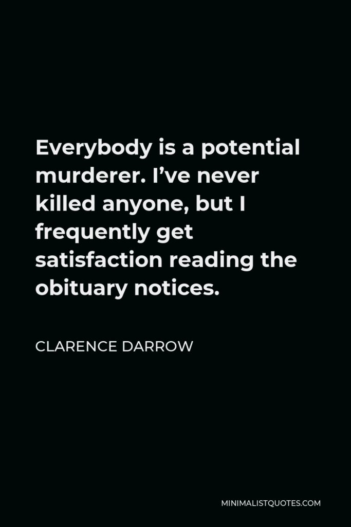 Clarence Darrow Quote - Everybody is a potential murderer. I’ve never killed anyone, but I frequently get satisfaction reading the obituary notices.