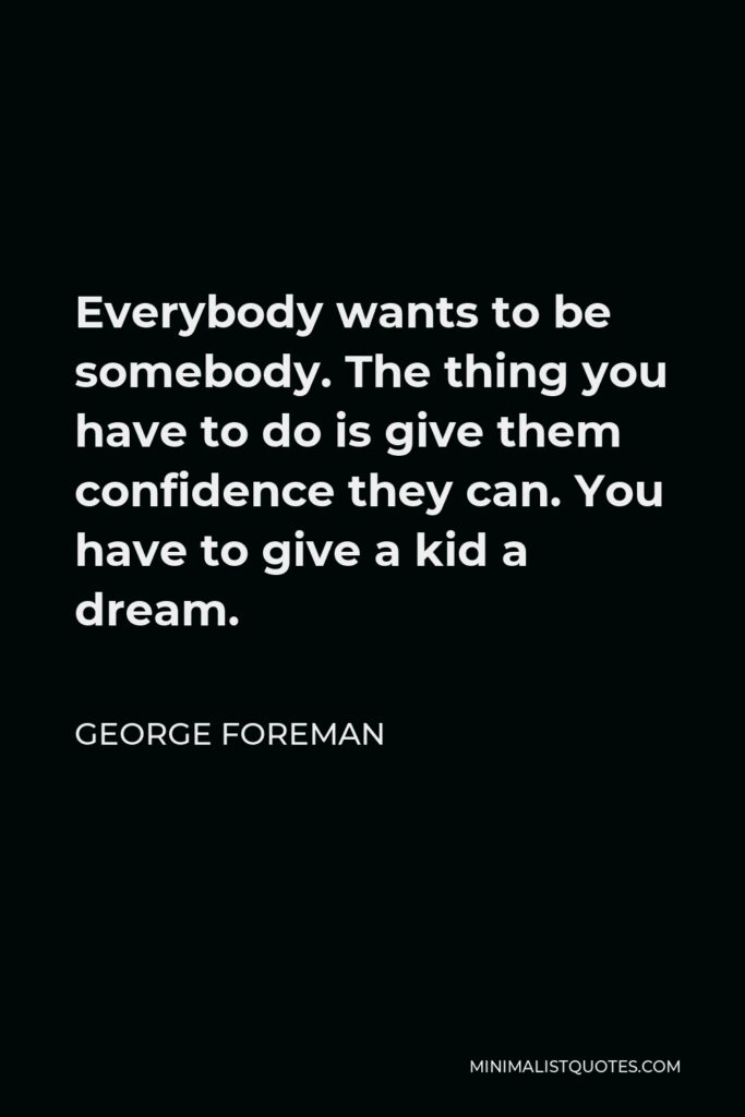 George Foreman Quote - Everybody wants to be somebody. The thing you have to do is give them confidence they can. You have to give a kid a dream.