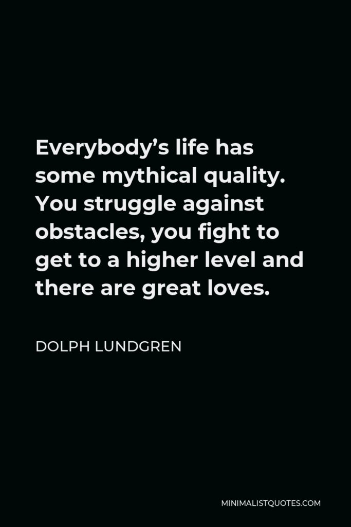 Dolph Lundgren Quote - Everybody’s life has some mythical quality. You struggle against obstacles, you fight to get to a higher level and there are great loves.