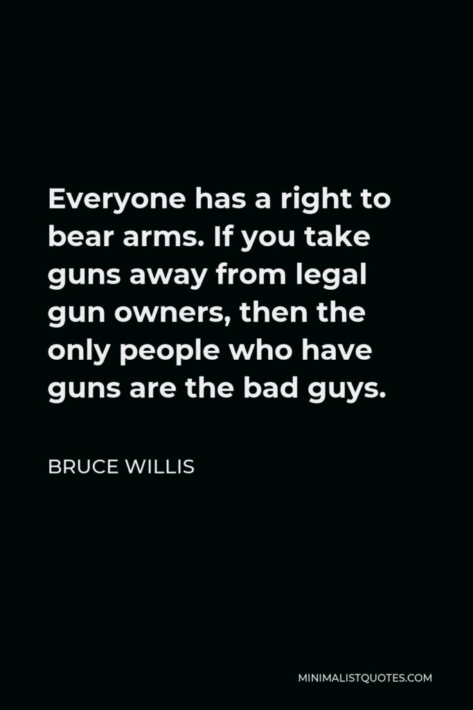Bruce Willis Quote - Everyone has a right to bear arms. If you take guns away from legal gun owners, then the only people who have guns are the bad guys.