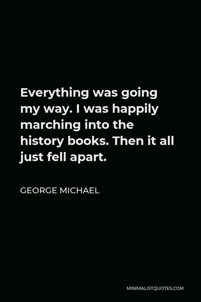 George Michael Quote - Everything was going my way. I was happily marching into the history books. Then it all just fell apart.