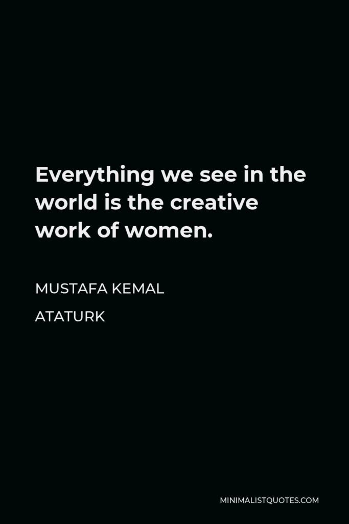 Mustafa Kemal Ataturk Quote - Everything we see in the world is the creative work of women.