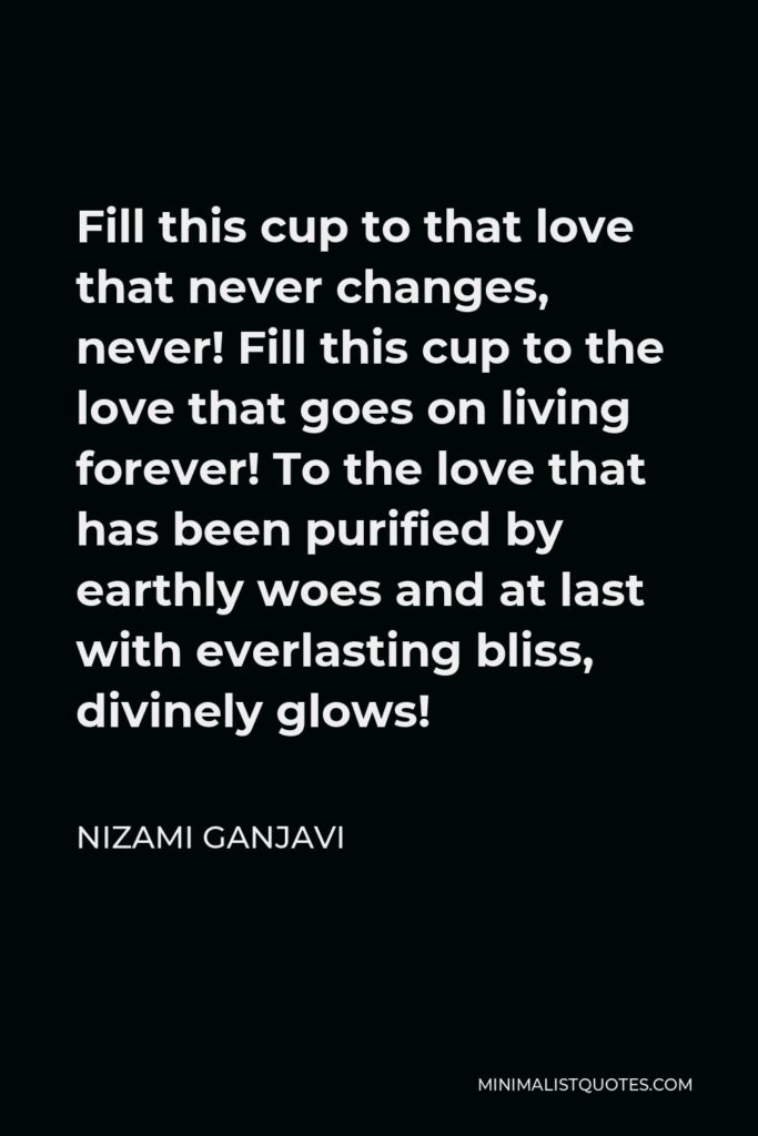 Nizami Ganjavi Quote - Fill this cup to that love that never changes, never! Fill this cup to the love that goes on living forever! To the love that has been purified by earthly woes and at last with everlasting bliss, divinely glows!
